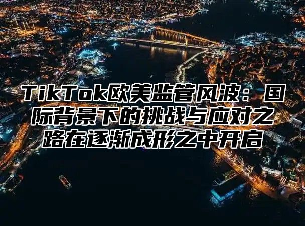 TikTok欧美监管风波：国际背景下的挑战与应对之路在逐渐成形之中开启