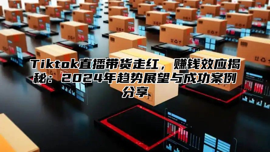 Tiktok直播带货走红，赚钱效应揭秘：2024年趋势展望与成功案例分享