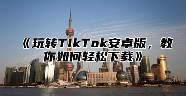 《玩转TikTok安卓版，教你如何轻松下载》