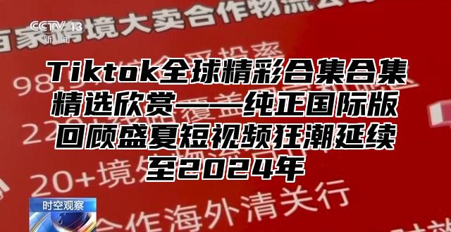 Tiktok全球精彩合集合集精选欣赏——纯正国际版回顾盛夏短视频狂潮延续至2024年