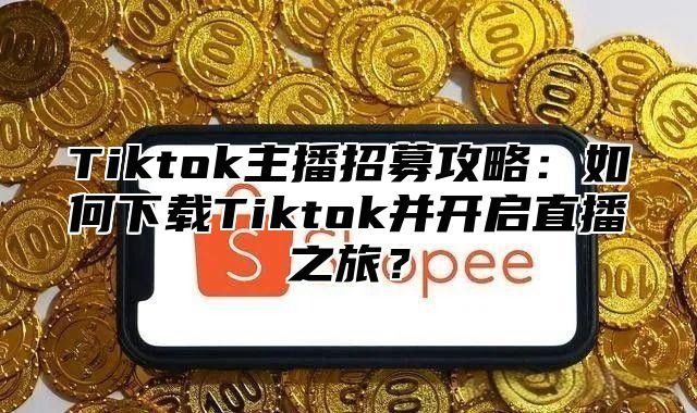 Tiktok主播招募攻略：如何下载Tiktok并开启直播之旅？