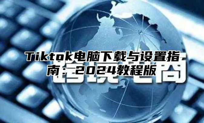 Tiktok电脑下载与设置指南：2024教程版