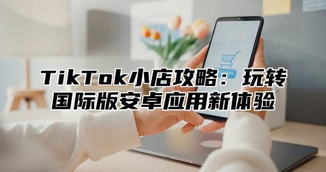 TikTok小店攻略：玩转国际版安卓应用新体验