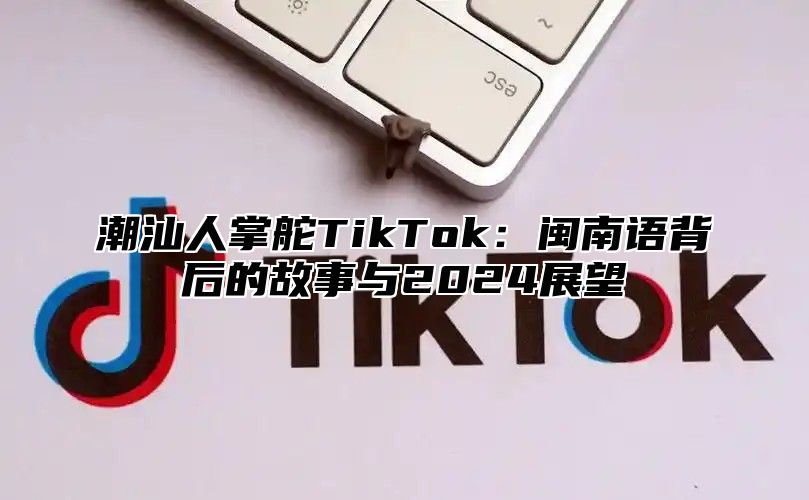 潮汕人掌舵TikTok：闽南语背后的故事与2024展望