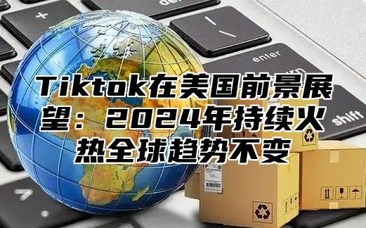 Tiktok在美国前景展望：2024年持续火热全球趋势不变