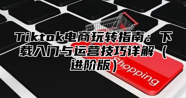 Tiktok电商玩转指南：下载入门与运营技巧详解（进阶版）