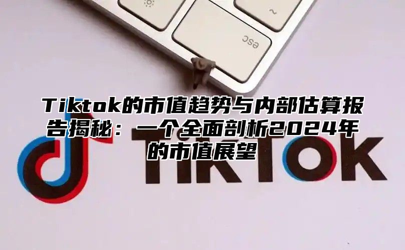 Tiktok的市值趋势与内部估算报告揭秘：一个全面剖析2024年的市值展望