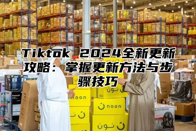 Tiktok 2024全新更新攻略：掌握更新方法与步骤技巧