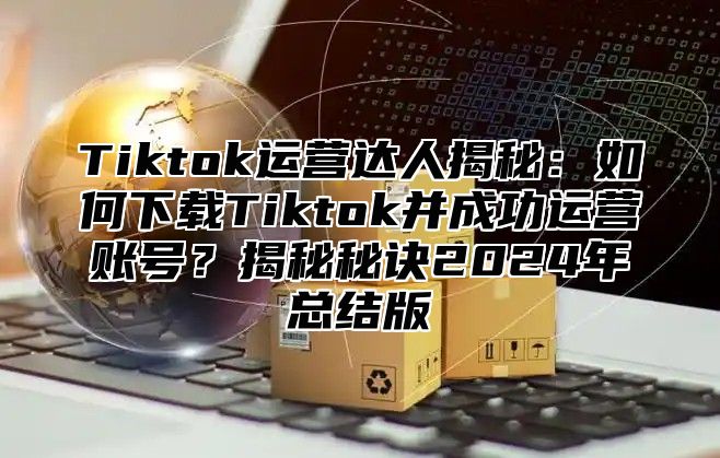 Tiktok运营达人揭秘：如何下载Tiktok并成功运营账号？揭秘秘诀2024年总结版