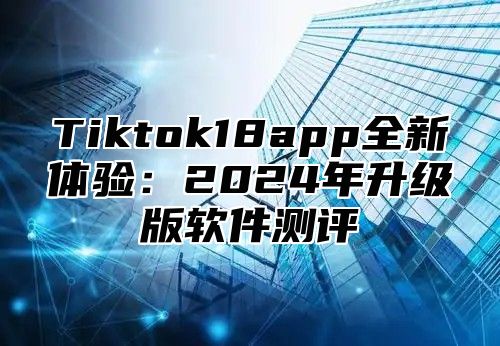 Tiktok18app全新体验：2024年升级版软件测评