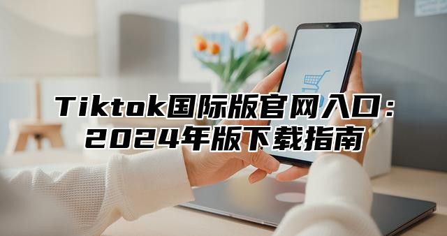 Tiktok国际版官网入口：2024年版下载指南