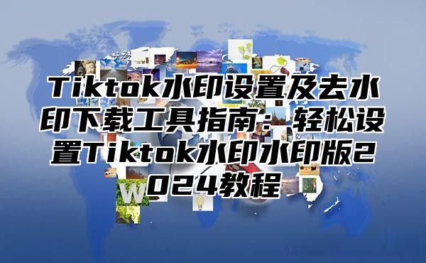 Tiktok水印设置及去水印下载工具指南：轻松设置Tiktok水印水印版2024教程