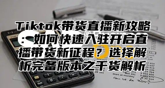 Tiktok带货直播新攻略：如何快速入驻开启直播带货新征程？选择解析完备版本之干货解析