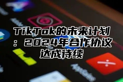 TikTok的未来计划：2024年合作协议达成待续