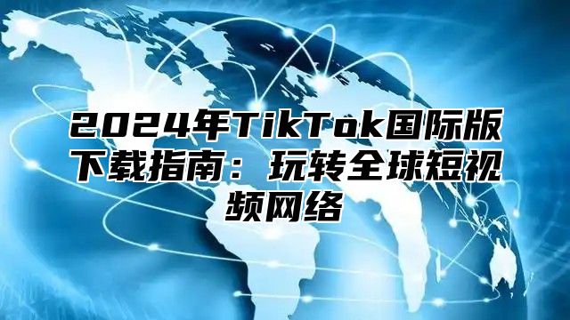 2024年TikTok国际版下载指南：玩转全球短视频网络