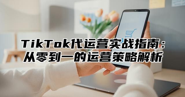 TikTok代运营实战指南：从零到一的运营策略解析