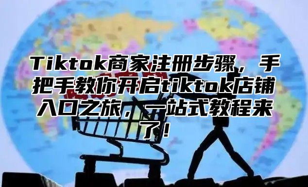 Tiktok商家注册步骤，手把手教你开启tiktok店铺入口之旅，一站式教程来了！