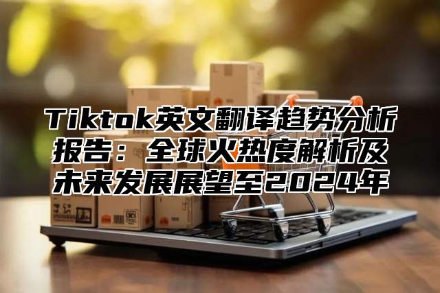 Tiktok英文翻译趋势分析报告：全球火热度解析及未来发展展望至2024年