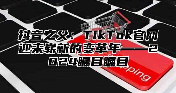 抖音之父：TikTok官网迎来崭新的变革年——2024瞩目瞩目