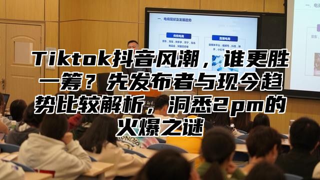 Tiktok抖音风潮，谁更胜一筹？先发布者与现今趋势比较解析，洞悉2pm的火爆之谜