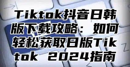 Tiktok抖音日韩版下载攻略：如何轻松获取日版Tiktok 2024指南