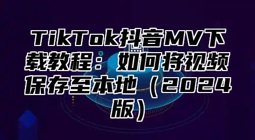 TikTok抖音MV下载教程：如何将视频保存至本地（2024版）