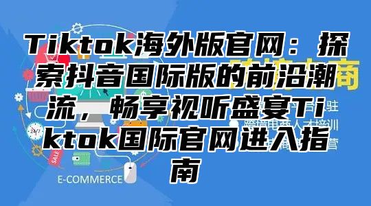 Tiktok海外版官网：探索抖音国际版的前沿潮流，畅享视听盛宴Tiktok国际官网进入指南