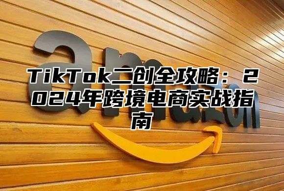 TikTok二创全攻略：2024年跨境电商实战指南