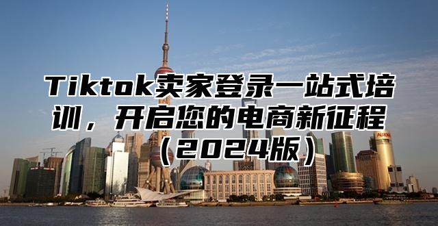 Tiktok卖家登录一站式培训，开启您的电商新征程（2024版）