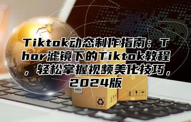 Tiktok动态制作指南：Thor滤镜下的Tiktok教程，轻松掌握视频美化技巧，2024版