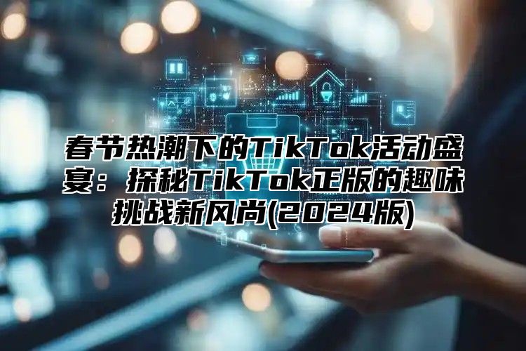 春节热潮下的TikTok活动盛宴：探秘TikTok正版的趣味挑战新风尚(2024版)