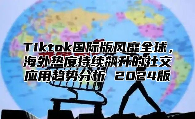 Tiktok国际版风靡全球，海外热度持续飙升的社交应用趋势分析 2024版