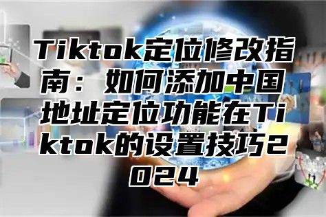 Tiktok定位修改指南：如何添加中国地址定位功能在Tiktok的设置技巧2024