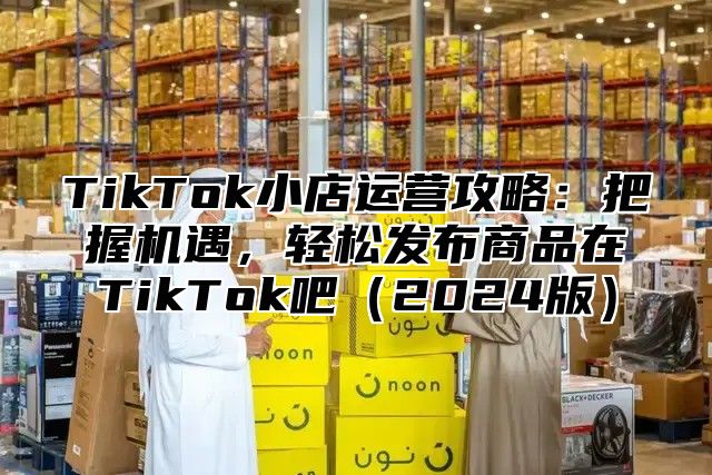 TikTok小店运营攻略：把握机遇，轻松发布商品在TikTok吧（2024版）