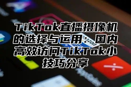 TikTok直播摄像机的选择与运用：国内高效访问TikTok小技巧分享