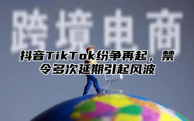 抖音TikTok纷争再起，禁令多次延期引起风波