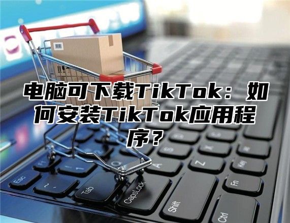 电脑可下载TikTok：如何安装TikTok应用程序？