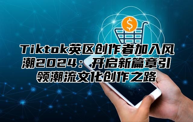 Tiktok英区创作者加入风潮2024：开启新篇章引领潮流文化创作之路