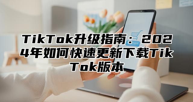 TikTok升级指南：2024年如何快速更新下载TikTok版本