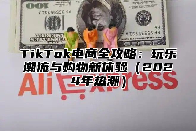 TikTok电商全攻略：玩乐潮流与购物新体验（2024年热潮）