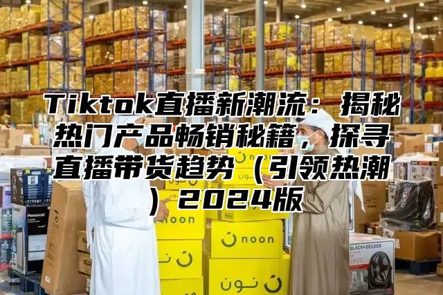 Tiktok直播新潮流：揭秘热门产品畅销秘籍，探寻直播带货趋势（引领热潮）2024版