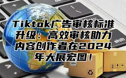 Tiktok广告审核标准升级：高效审核助力内容创作者在2024年大展宏图！