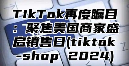 TikTok再度瞩目：聚焦美国商家盛启销售日(tiktok-shop 2024)