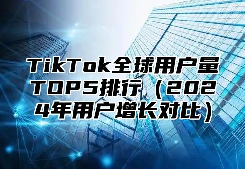 TikTok全球用户量TOP5排行（2024年用户增长对比）