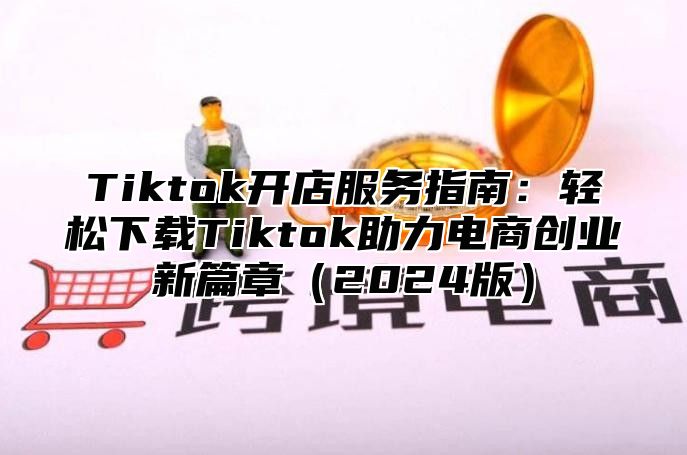 Tiktok开店服务指南：轻松下载Tiktok助力电商创业新篇章（2024版）