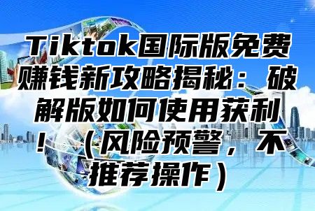 Tiktok国际版免费赚钱新攻略揭秘：破解版如何使用获利！（风险预警，不推荐操作）