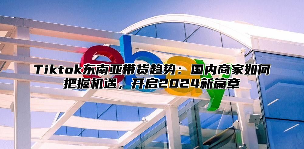 Tiktok东南亚带货趋势：国内商家如何把握机遇，开启2024新篇章