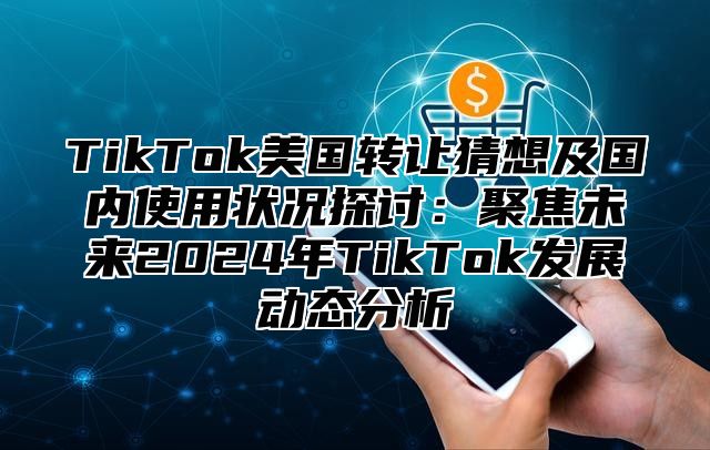 TikTok美国转让猜想及国内使用状况探讨：聚焦未来2024年TikTok发展动态分析