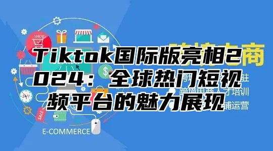 Tiktok国际版亮相2024：全球热门短视频平台的魅力展现