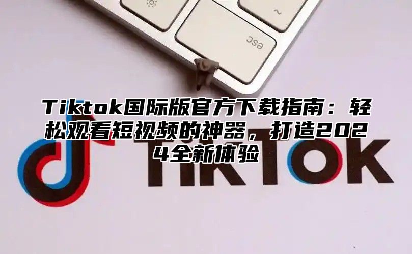 Tiktok国际版官方下载指南：轻松观看短视频的神器，打造2024全新体验